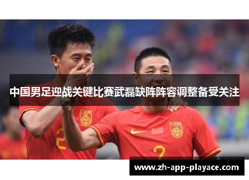 中国男足迎战关键比赛武磊缺阵阵容调整备受关注