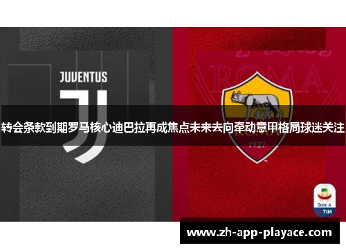 转会条款到期罗马核心迪巴拉再成焦点未来去向牵动意甲格局球迷关注